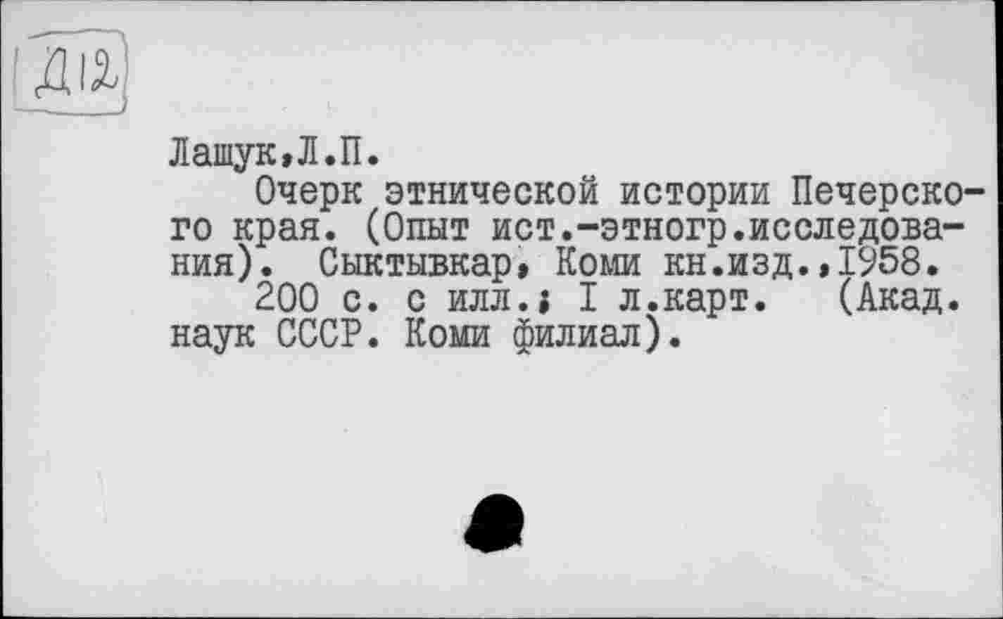 ﻿Латук,Л.П.
Очерк этнической истории Печерского края. (Опыт ист.-этногр.исследования). Сыктывкар, Коми кн.изд.,1958.
200 с. с и л ли I л.карт. (Акад, наук СССР. Коми филиал).